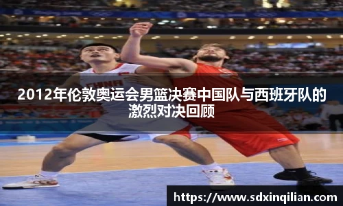 2012年伦敦奥运会男篮决赛中国队与西班牙队的激烈对决回顾