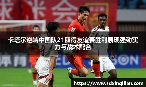 卡塔尔逆转中国队21取得友谊赛胜利展现强劲实力与战术配合